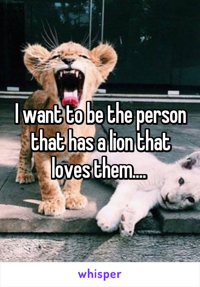 I want to be the person that has a lion that loves them.... 