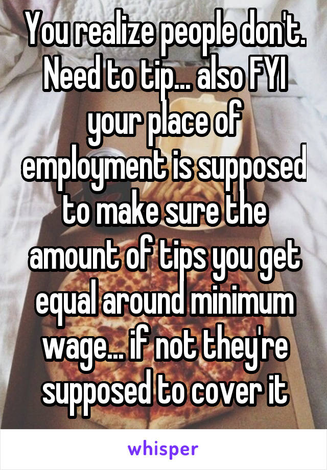 You realize people don't. Need to tip... also FYI your place of employment is supposed to make sure the amount of tips you get equal around minimum wage... if not they're supposed to cover it
