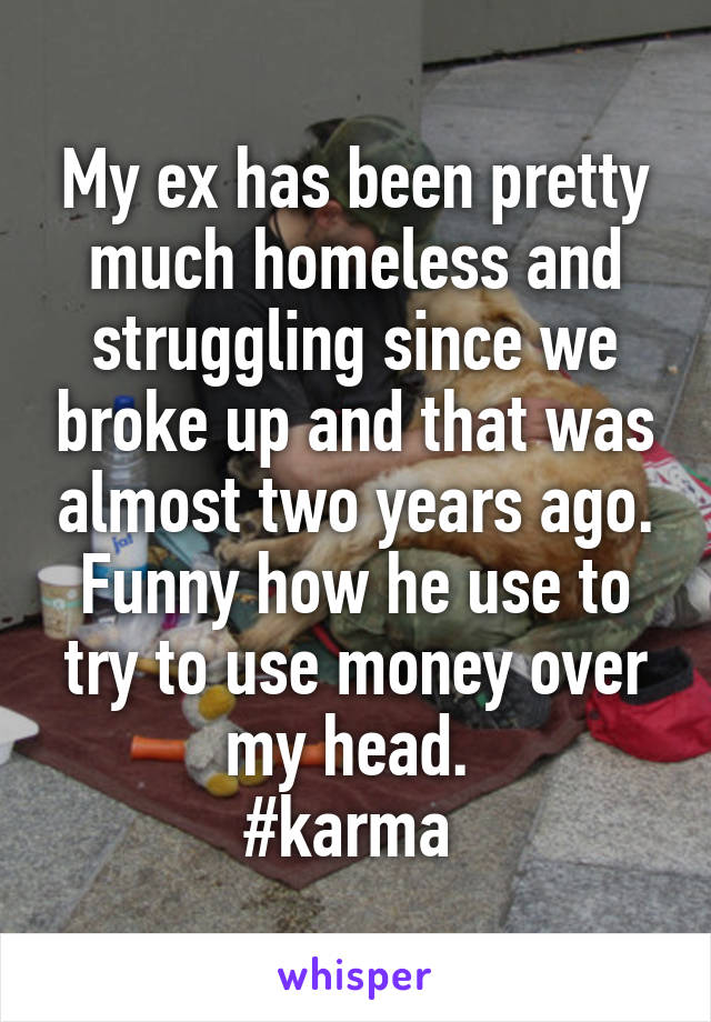 My ex has been pretty much homeless and struggling since we broke up and that was almost two years ago. Funny how he use to try to use money over my head. 
#karma 