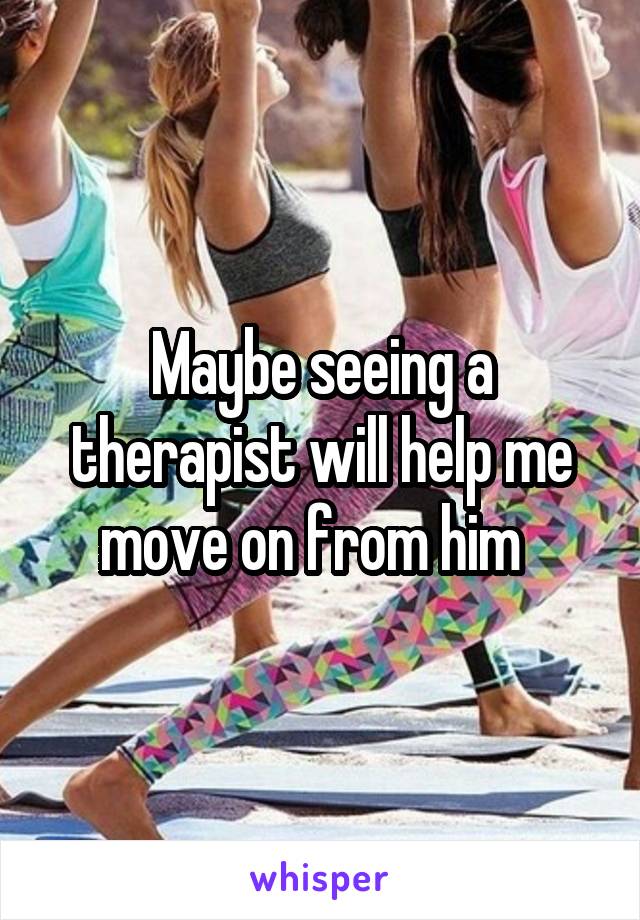 Maybe seeing a therapist will help me move on from him  