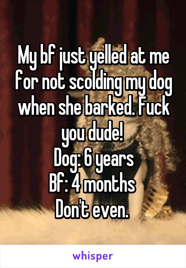 My bf just yelled at me for not scolding my dog when she barked. Fuck you dude! 
Dog: 6 years
Bf: 4 months 
Don't even. 
