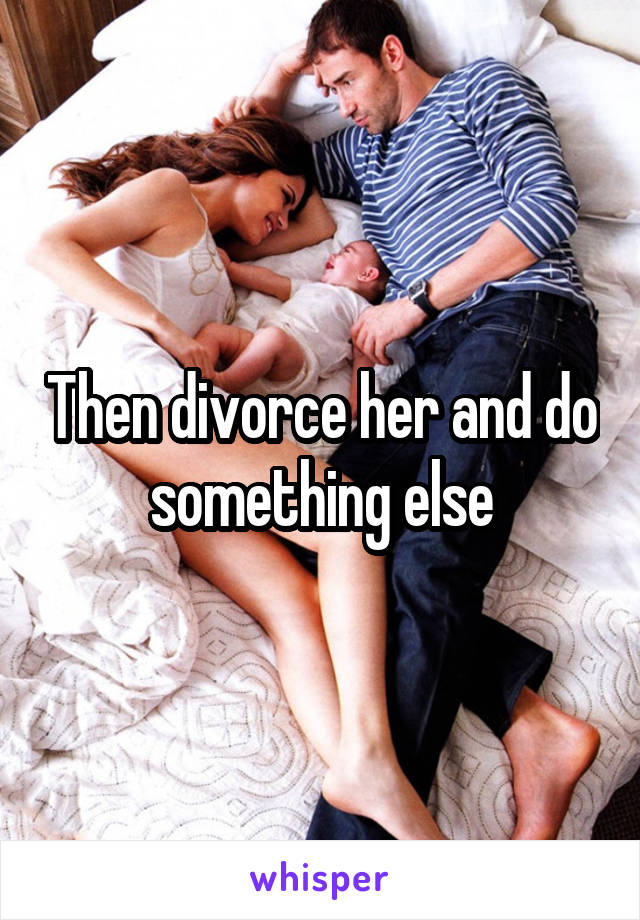 Then divorce her and do something else