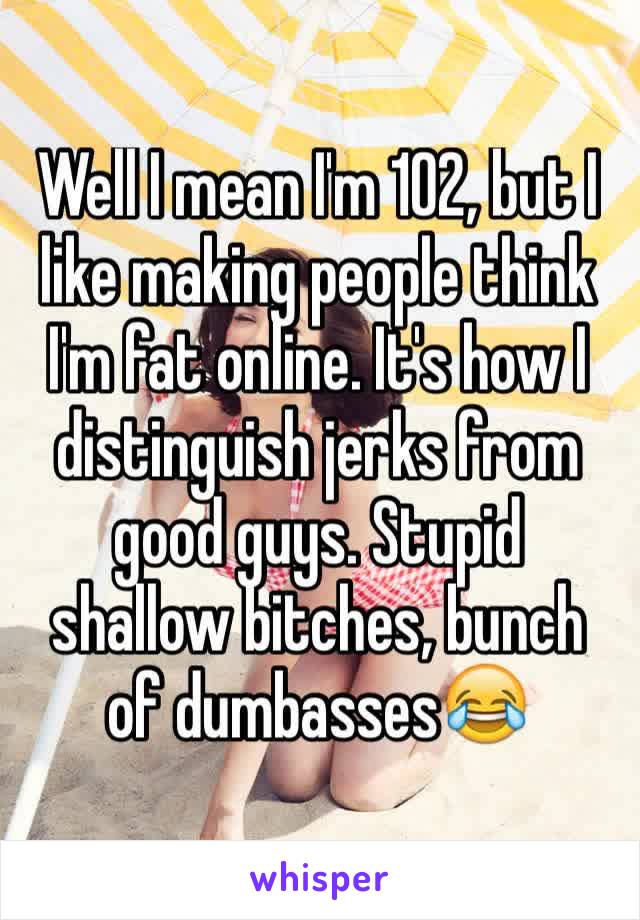 Well I mean I'm 102, but I like making people think I'm fat online. It's how I distinguish jerks from good guys. Stupid shallow bitches, bunch of dumbasses😂