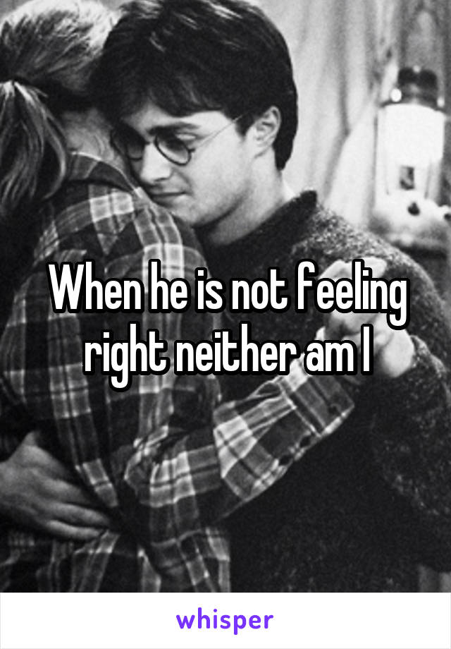 When he is not feeling right neither am I