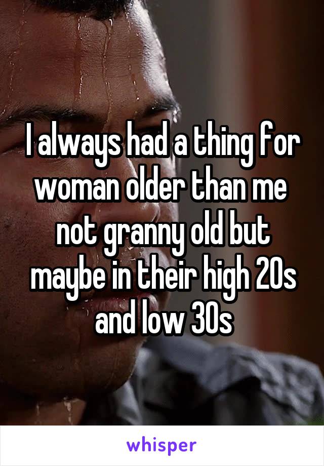 I always had a thing for woman older than me  not granny old but maybe in their high 20s and low 30s
