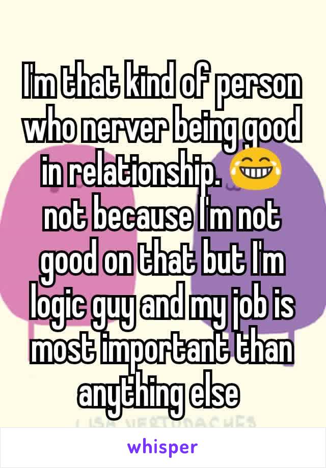 I'm that kind of person who nerver being good in relationship. 😂 not because I'm not good on that but I'm logic guy and my job is most important than anything else 