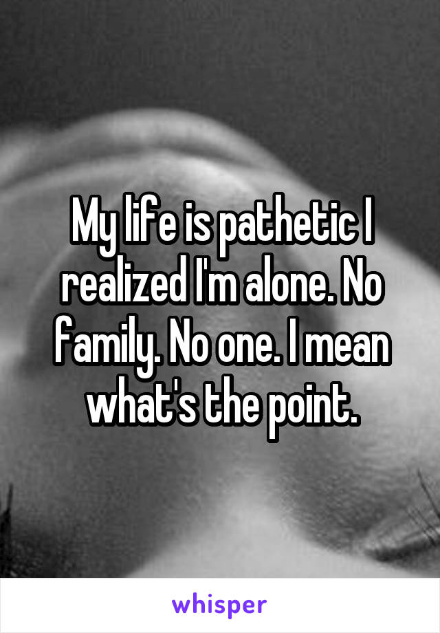 My life is pathetic I realized I'm alone. No family. No one. I mean what's the point.