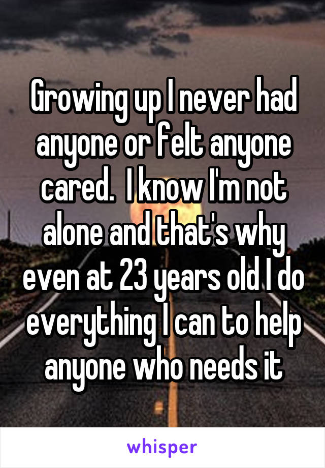 Growing up I never had anyone or felt anyone cared.  I know I'm not alone and that's why even at 23 years old I do everything I can to help anyone who needs it