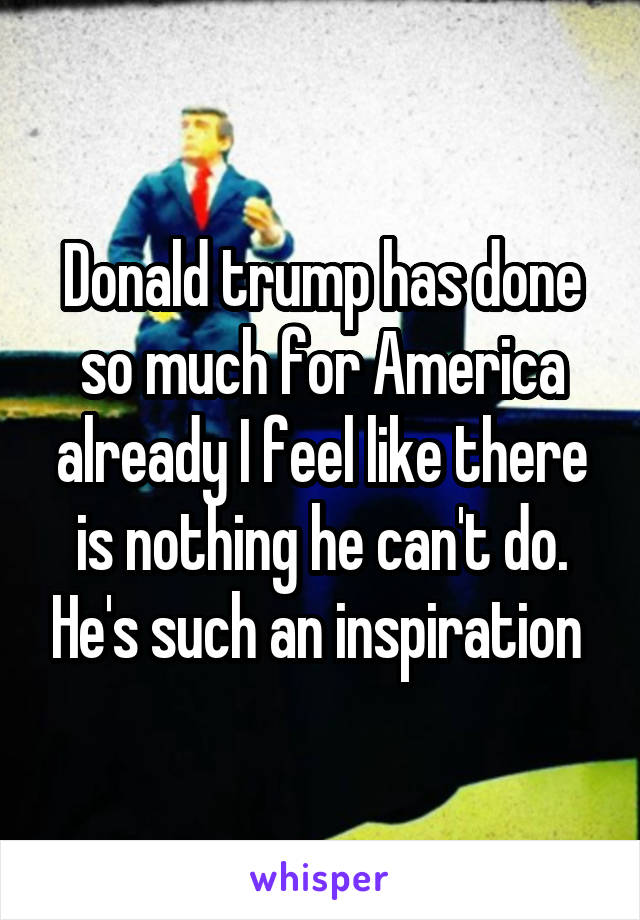 Donald trump has done so much for America already I feel like there is nothing he can't do. He's such an inspiration 