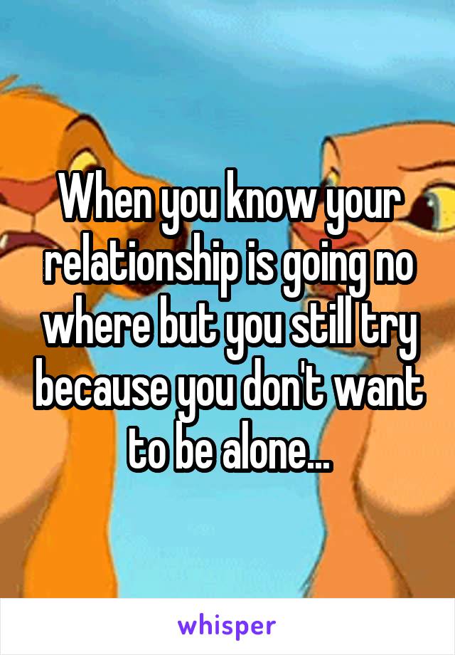 When you know your relationship is going no where but you still try because you don't want to be alone...