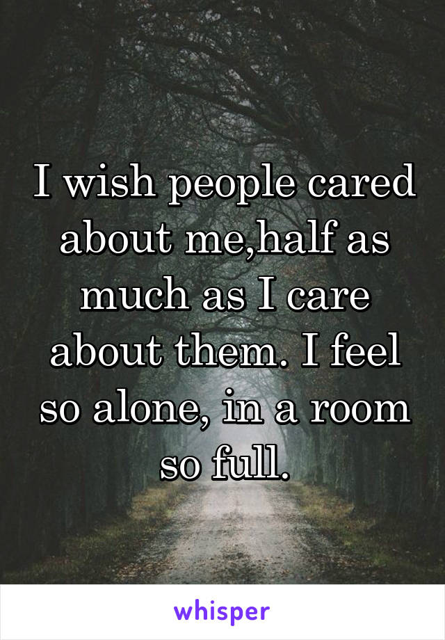 I wish people cared about me,half as much as I care about them. I feel so alone, in a room so full.