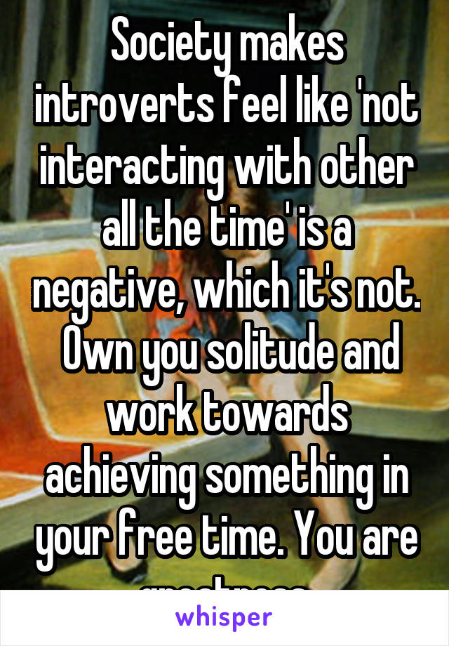 Society makes introverts feel like 'not interacting with other all the time' is a negative, which it's not.  Own you solitude and work towards achieving something in your free time. You are greatness.
