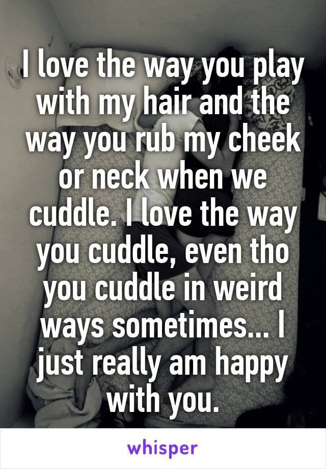 I love the way you play with my hair and the way you rub my cheek or neck when we cuddle. I love the way you cuddle, even tho you cuddle in weird ways sometimes... I just really am happy with you.