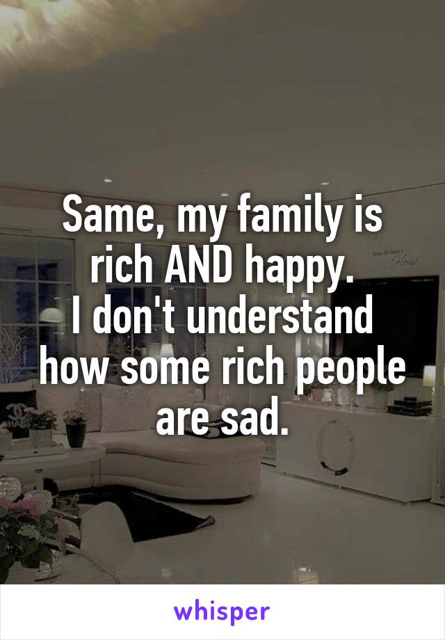 Same, my family is rich AND happy.
I don't understand how some rich people are sad.