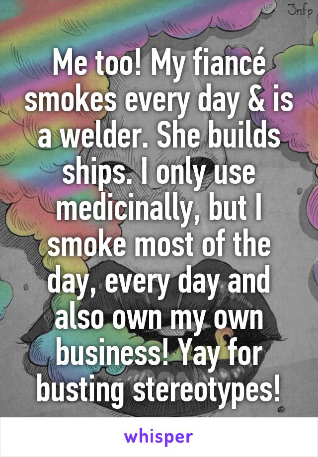 Me too! My fiancé smokes every day & is a welder. She builds ships. I only use medicinally, but I smoke most of the day, every day and also own my own business! Yay for busting stereotypes!