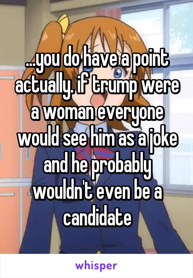 ...you do have a point actually. if trump were a woman everyone would see him as a joke and he probably wouldn't even be a candidate