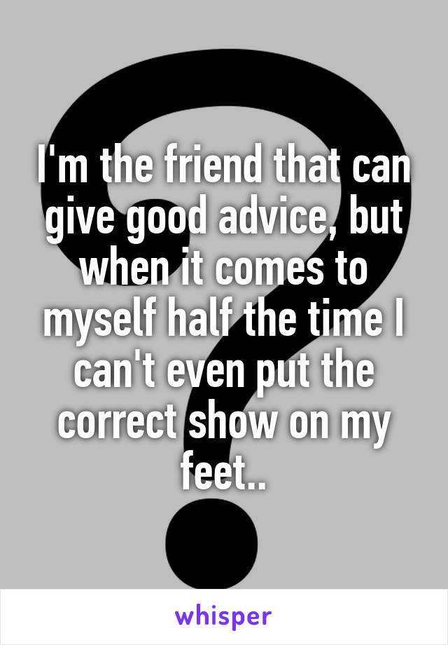 I'm the friend that can give good advice, but when it comes to myself half the time I can't even put the correct show on my feet..