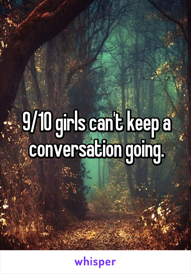 9/10 girls can't keep a conversation going.