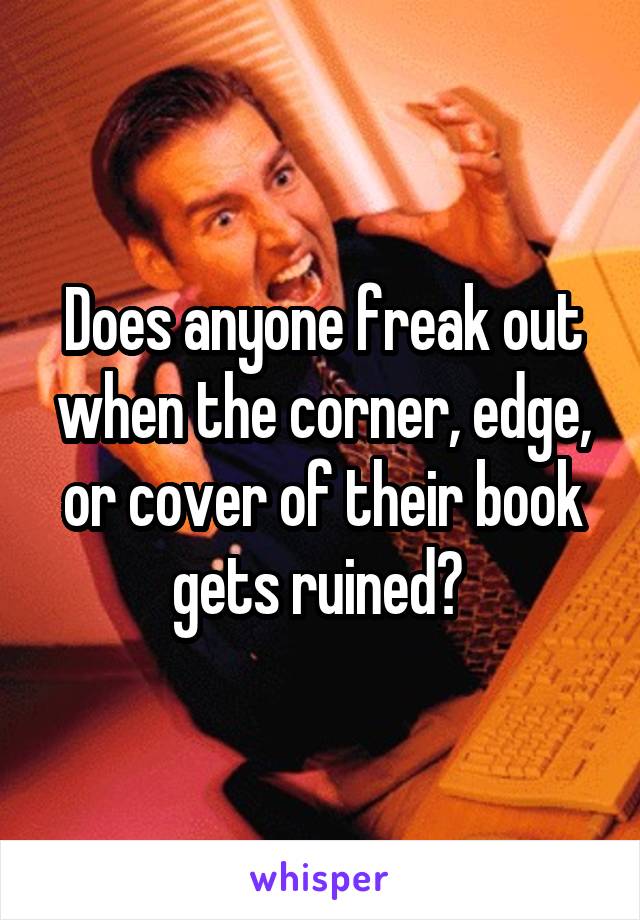 Does anyone freak out when the corner, edge, or cover of their book gets ruined? 