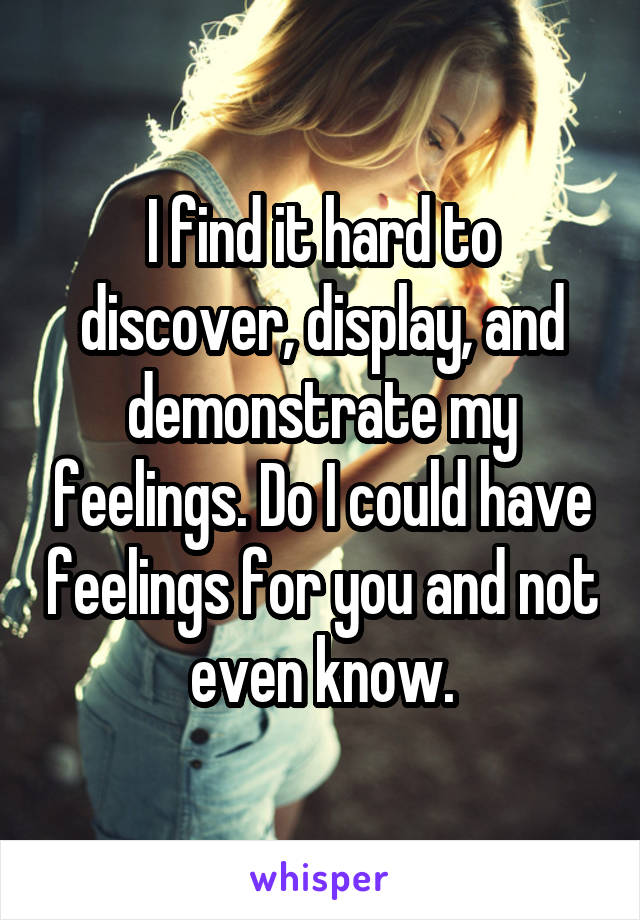I find it hard to discover, display, and demonstrate my feelings. Do I could have feelings for you and not even know.