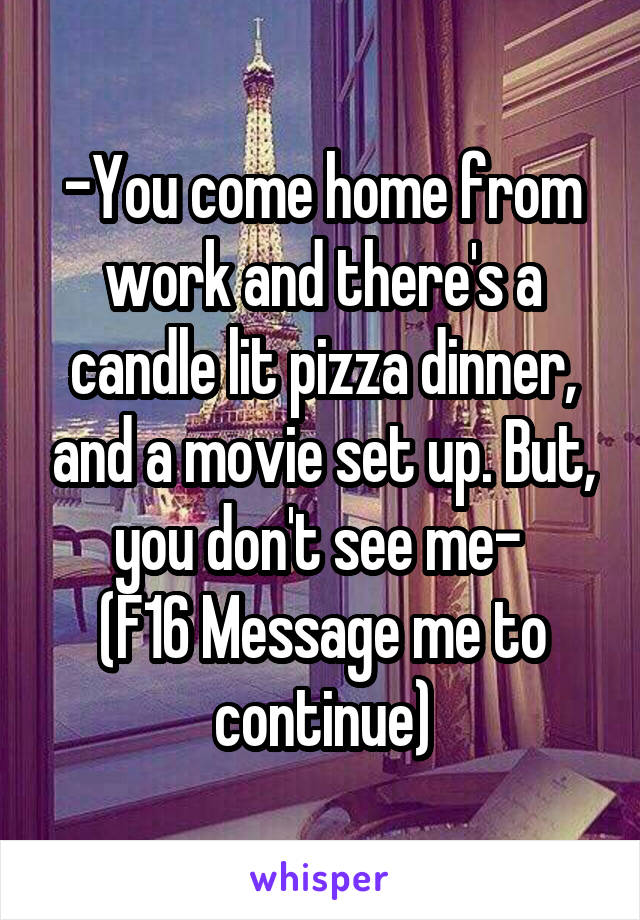 -You come home from work and there's a candle lit pizza dinner, and a movie set up. But, you don't see me- 
(F16 Message me to continue)