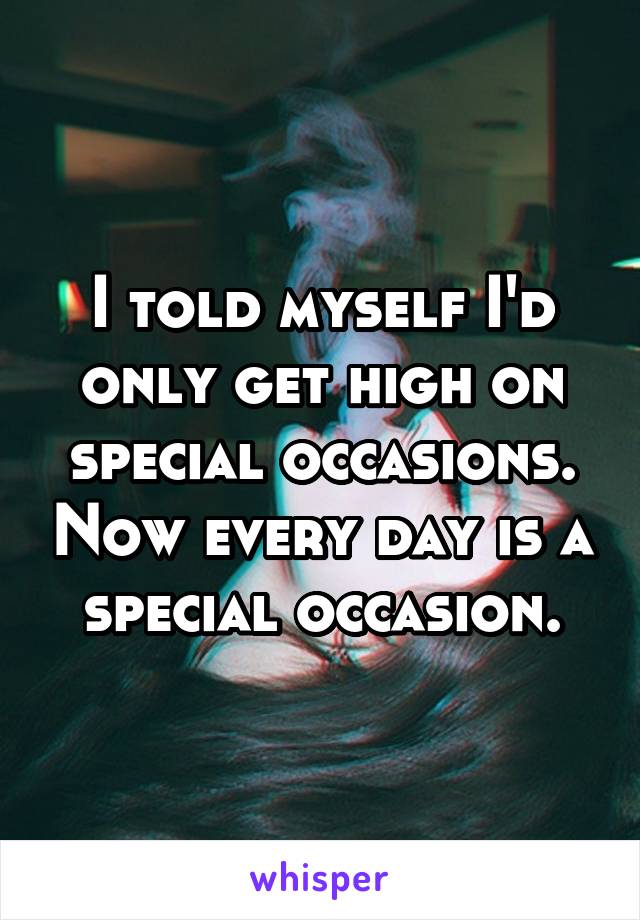 I told myself I'd only get high on special occasions. Now every day is a special occasion.