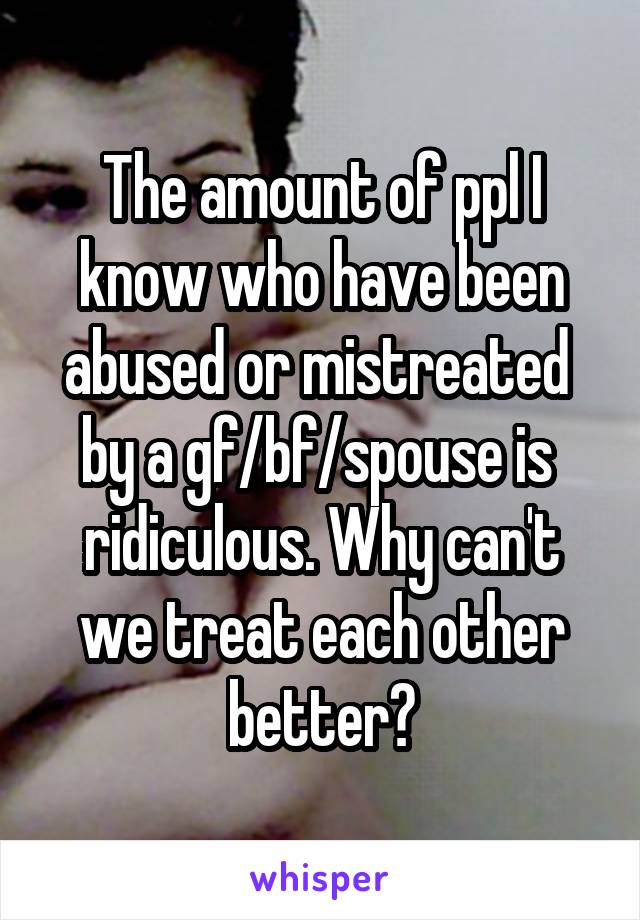 The amount of ppl I know who have been abused or mistreated  by a gf/bf/spouse is  ridiculous. Why can't we treat each other better?