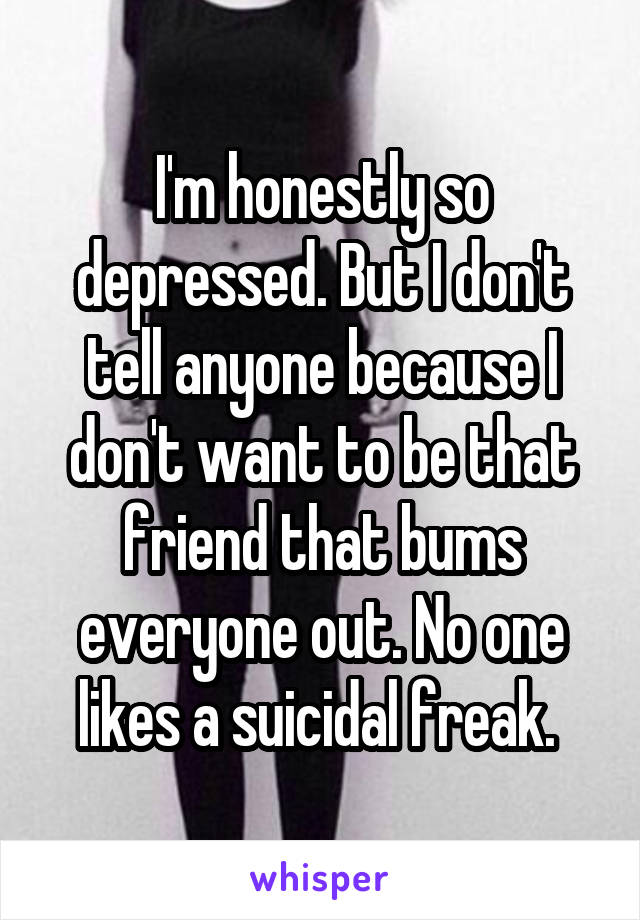 I'm honestly so depressed. But I don't tell anyone because I don't want to be that friend that bums everyone out. No one likes a suicidal freak. 