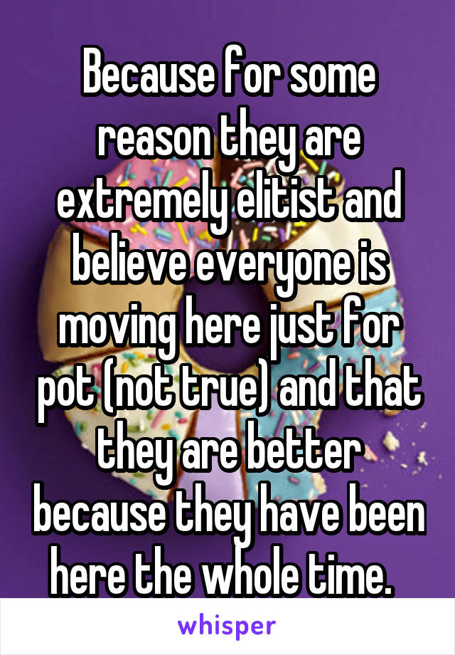 Because for some reason they are extremely elitist and believe everyone is moving here just for pot (not true) and that they are better because they have been here the whole time.  