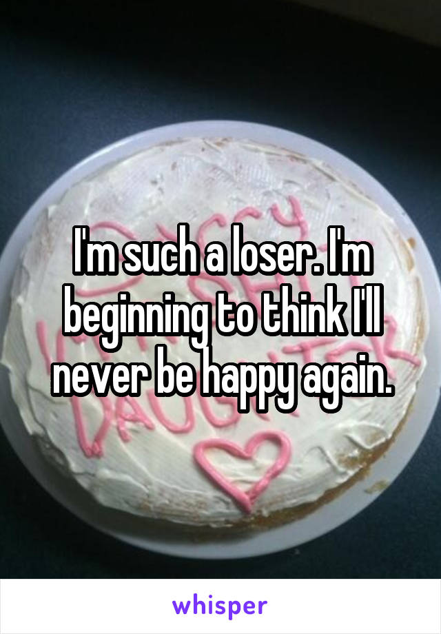I'm such a loser. I'm beginning to think I'll never be happy again.