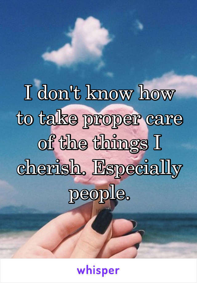 I don't know how to take proper care of the things I cherish. Especially people.
