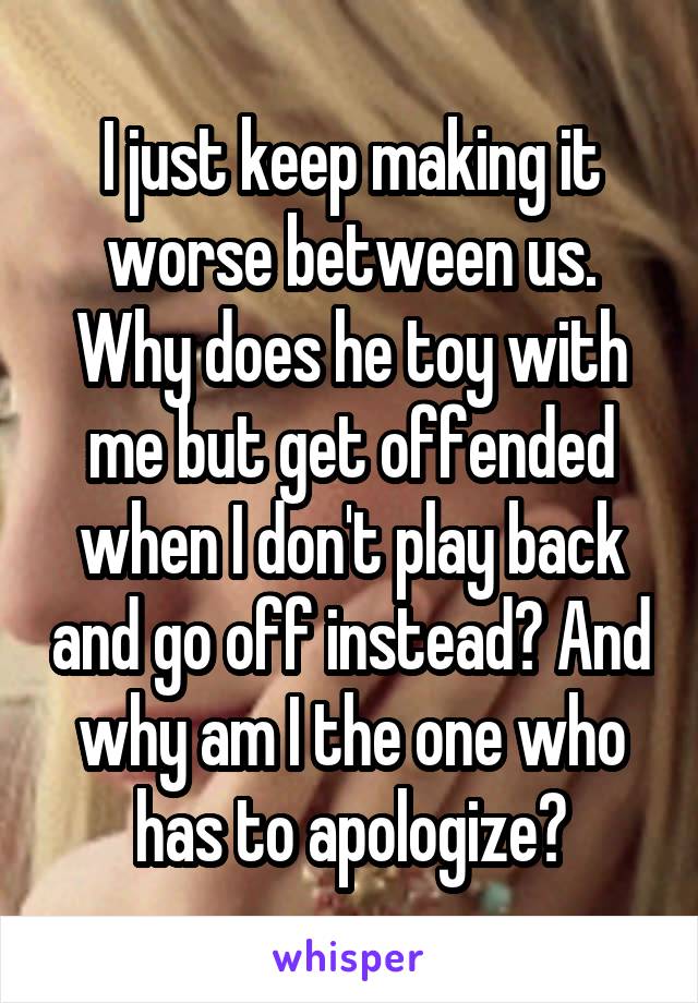 I just keep making it worse between us. Why does he toy with me but get offended when I don't play back and go off instead? And why am I the one who has to apologize?