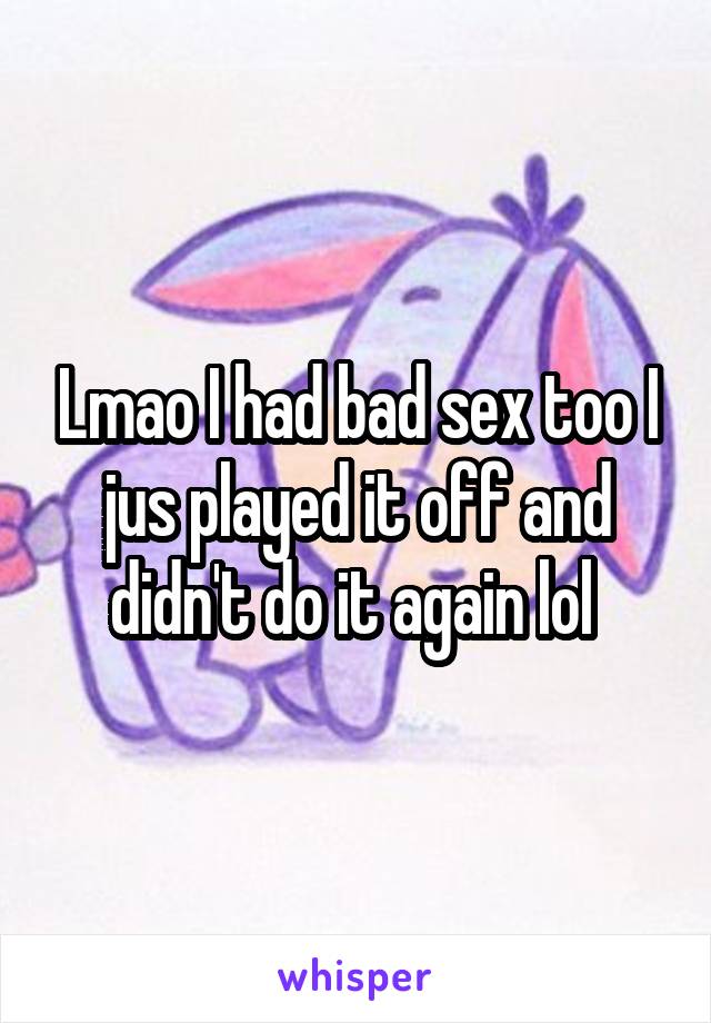 Lmao I had bad sex too I jus played it off and didn't do it again lol 