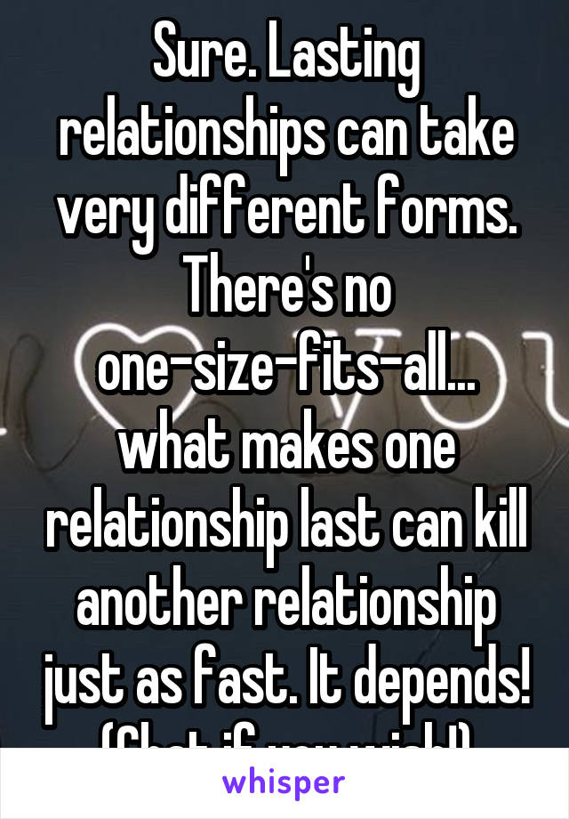 Sure. Lasting relationships can take very different forms. There's no one-size-fits-all... what makes one relationship last can kill another relationship just as fast. It depends! (Chat if you wish!)