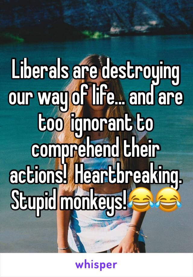 Liberals are destroying our way of life... and are too  ignorant to comprehend their actions!  Heartbreaking.  Stupid monkeys!😂😂