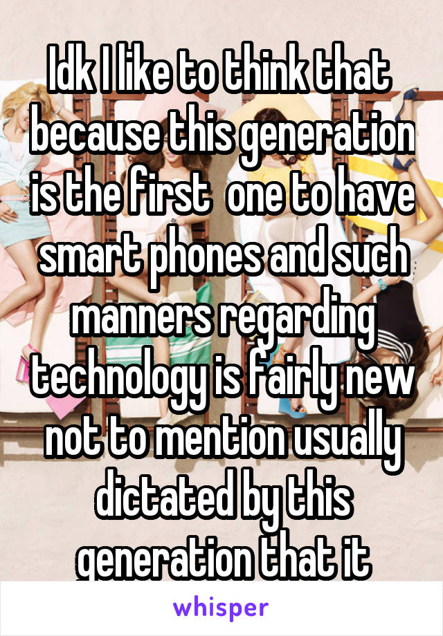 Idk I like to think that  because this generation is the first  one to have smart phones and such manners regarding technology is fairly new not to mention usually dictated by this generation that it