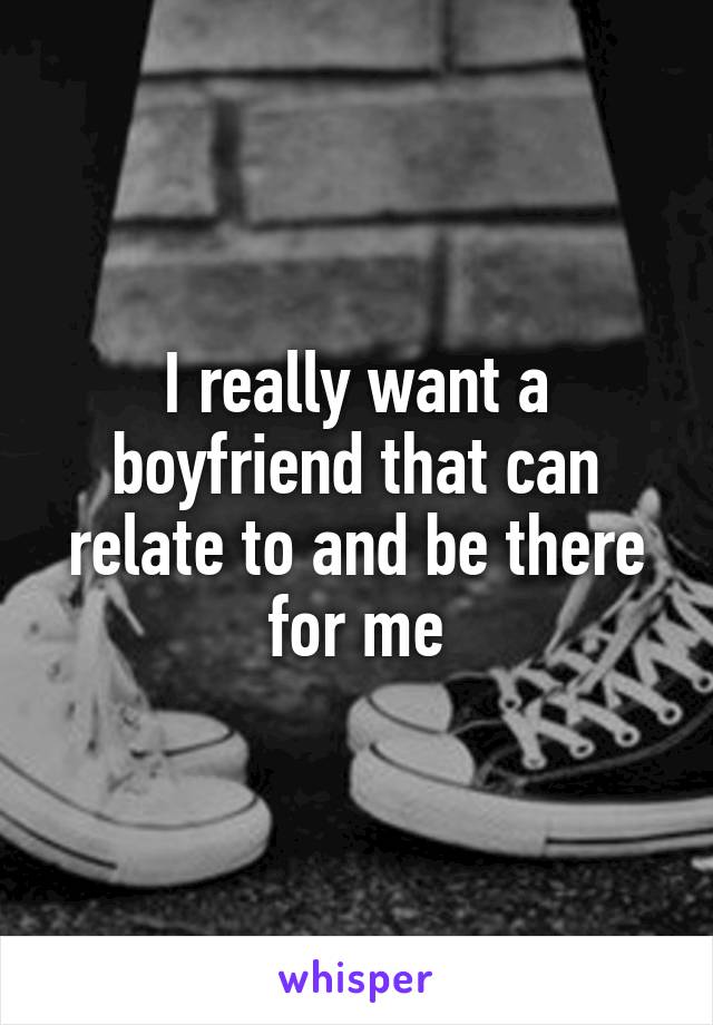 I really want a boyfriend that can relate to and be there for me