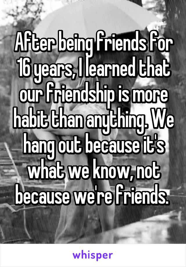 After being friends for 16 years, I learned that our friendship is more habit than anything. We hang out because it's what we know, not because we're friends. 
