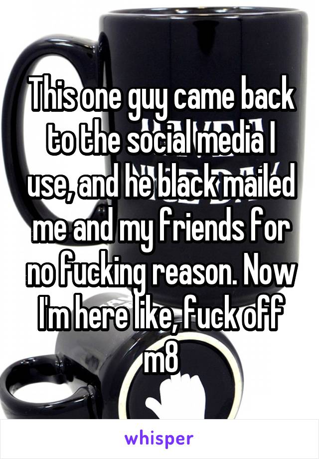 This one guy came back to the social media I use, and he black mailed me and my friends for no fucking reason. Now I'm here like, fuck off m8