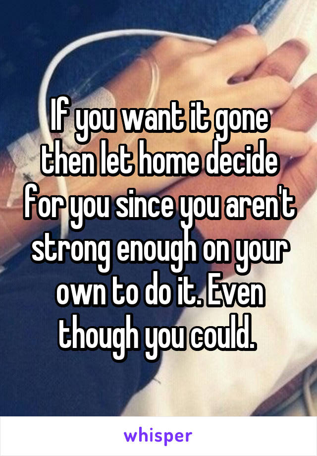 If you want it gone then let home decide for you since you aren't strong enough on your own to do it. Even though you could. 