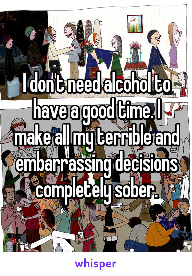 I don't need alcohol to have a good time. I make all my terrible and embarrassing decisions completely sober.