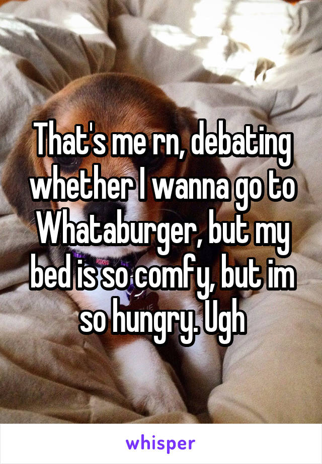 That's me rn, debating whether I wanna go to Whataburger, but my bed is so comfy, but im so hungry. Ugh
