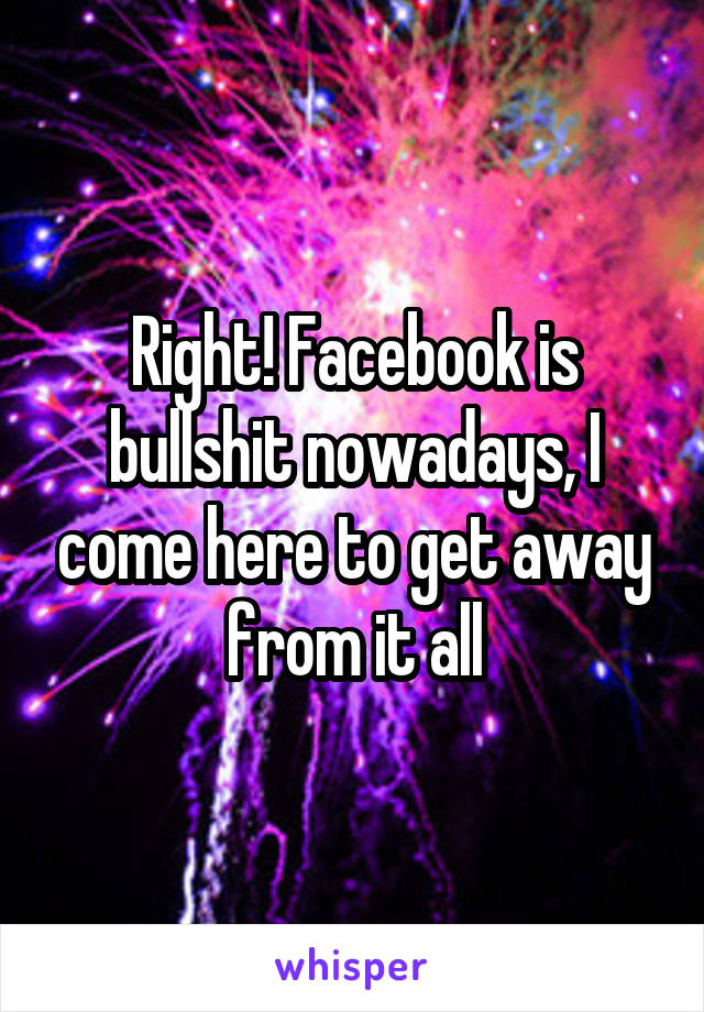 Right! Facebook is bullshit nowadays, I come here to get away from it all