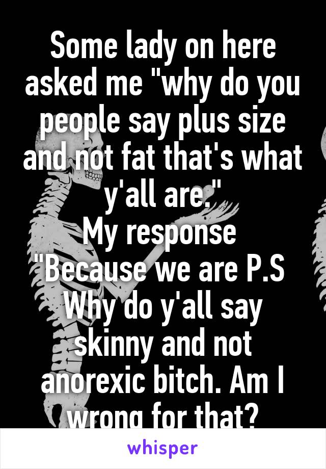 Some lady on here asked me "why do you people say plus size and not fat that's what y'all are."
My response 
"Because we are P.S 
Why do y'all say skinny and not anorexic bitch. Am I wrong for that?