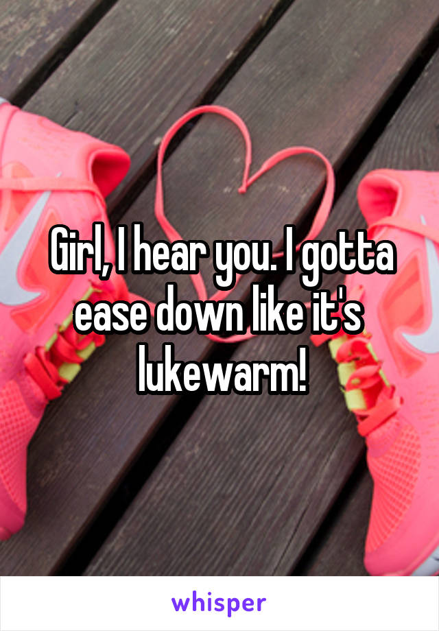 Girl, I hear you. I gotta ease down like it's 
lukewarm!