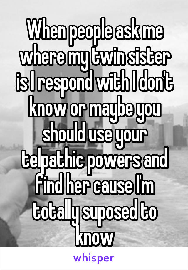 When people ask me where my twin sister is I respond with I don't know or maybe you should use your telpathic powers and find her cause I'm totally suposed to know