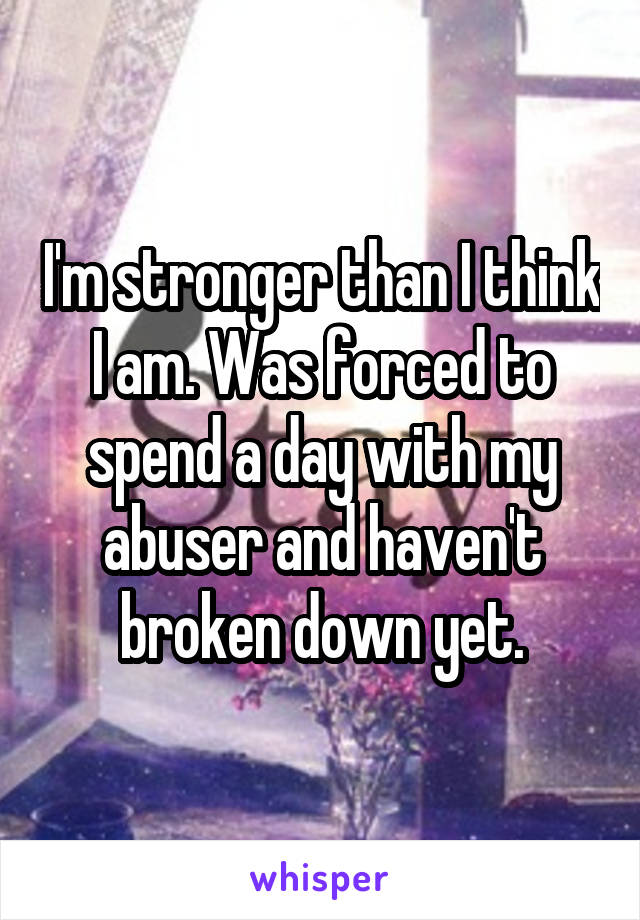 I'm stronger than I think I am. Was forced to spend a day with my abuser and haven't broken down yet.