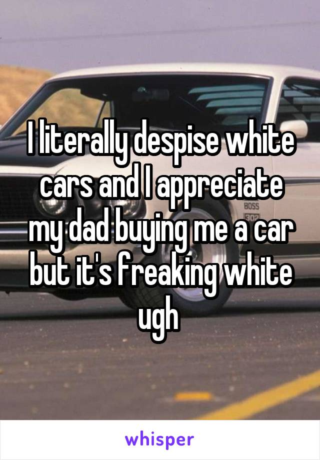 I literally despise white cars and I appreciate my dad buying me a car but it's freaking white ugh 