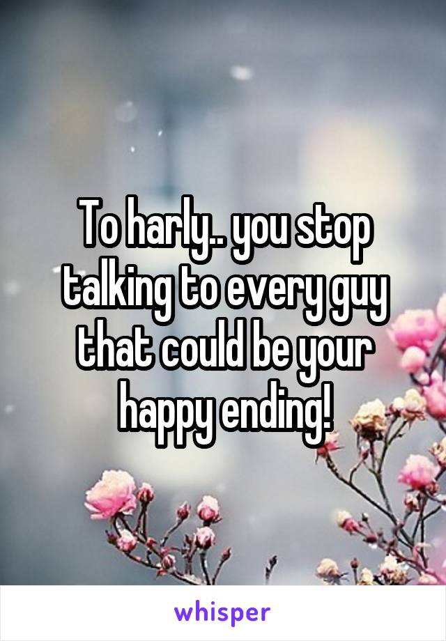 To harly.. you stop talking to every guy that could be your happy ending!
