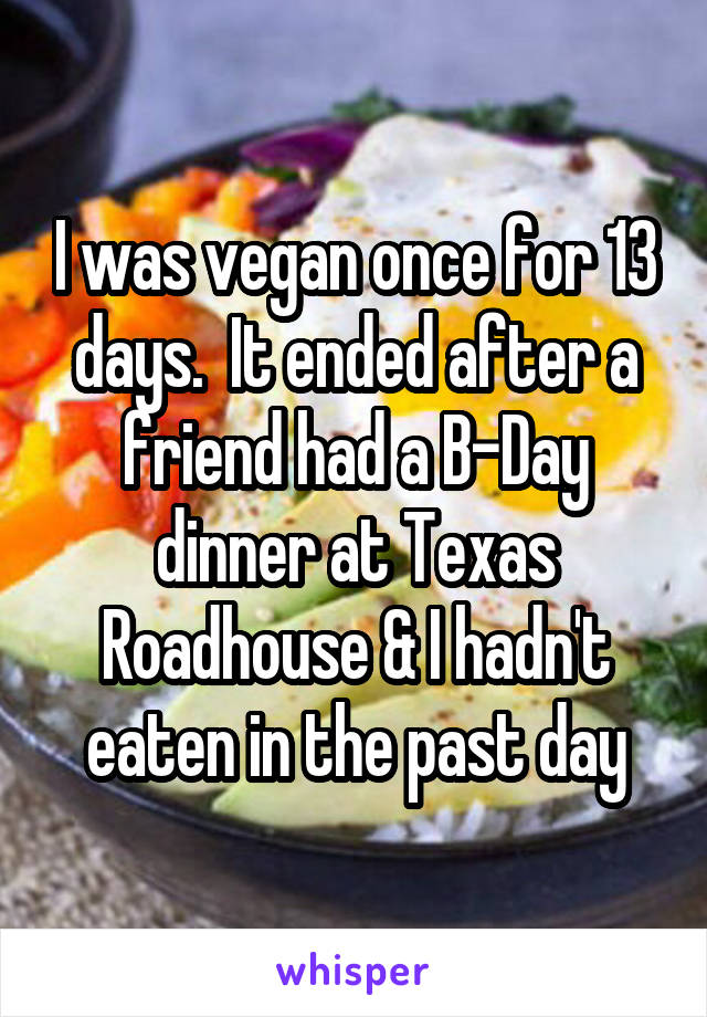 I was vegan once for 13 days.  It ended after a friend had a B-Day dinner at Texas Roadhouse & I hadn't eaten in the past day